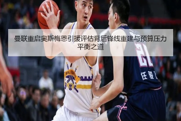 曼联重启奥斯梅恩引援评估背后锋线重建与预算压力平衡之道