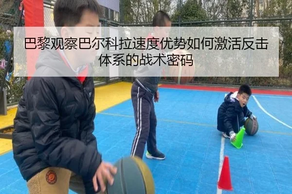 巴黎观察巴尔科拉速度优势如何激活反击体系的战术密码