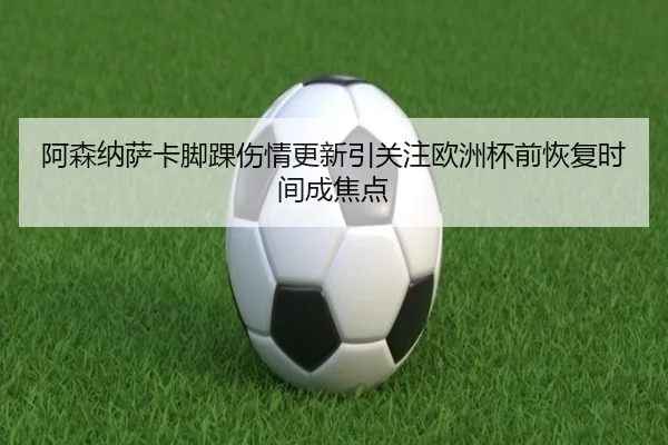阿森纳萨卡脚踝伤情更新引关注欧洲杯前恢复时间成焦点