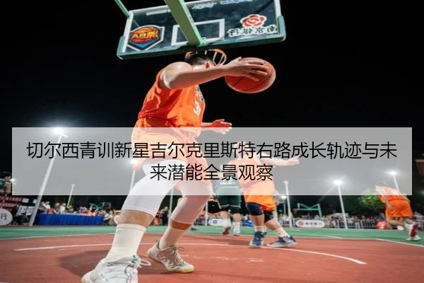 切尔西青训新星吉尔克里斯特右路成长轨迹与未来潜能全景观察