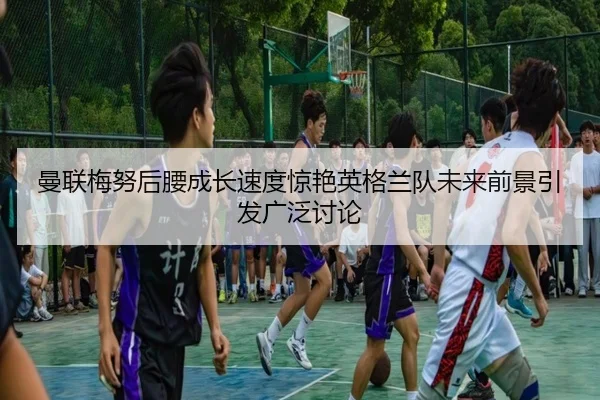 曼联梅努后腰成长速度惊艳英格兰队未来前景引发广泛讨论
