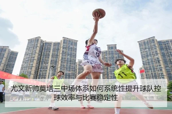 尤文新帅莫塔三中场体系如何系统性提升球队控球效率与比赛稳定性