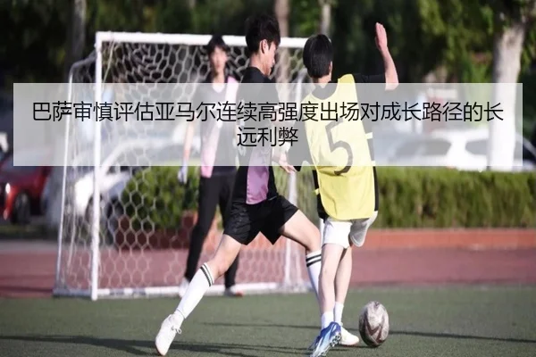 巴萨审慎评估亚马尔连续高强度出场对成长路径的长远利弊