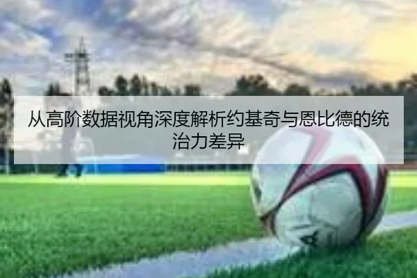 从高阶数据视角深度解析约基奇与恩比德的统治力差异