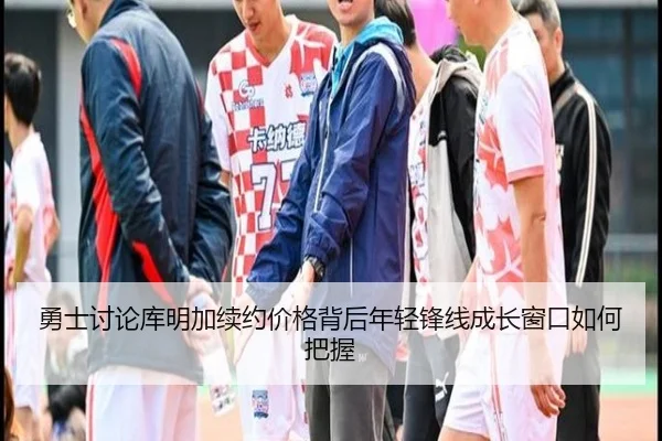 勇士讨论库明加续约价格背后年轻锋线成长窗口如何把握