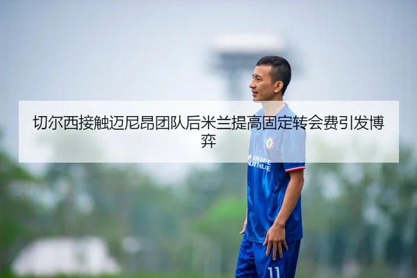 切尔西接触迈尼昂团队后米兰提高固定转会费引发博弈