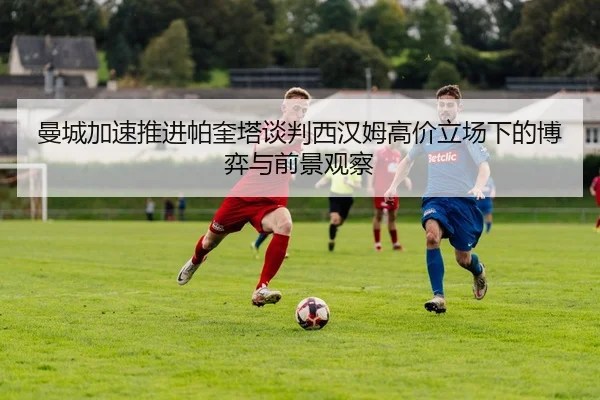 曼城加速推进帕奎塔谈判西汉姆高价立场下的博弈与前景观察